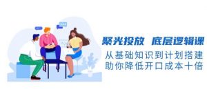 聚光投放底层逻辑课,从基础知识到计划搭建,助你降低开口成本十倍-网赚项目平台