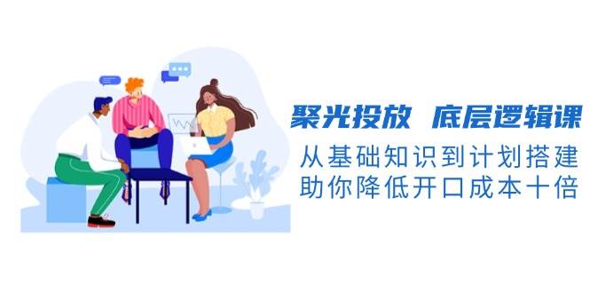 聚光投放底层逻辑课，从基础知识到计划搭建，助你降低开口成本十倍-网赚项目平台