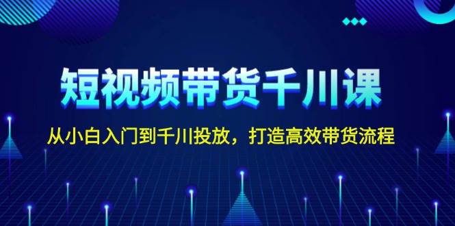 短视频带货千川课，从小白入门到千川投放，打造高效带货流程-网赚项目平台