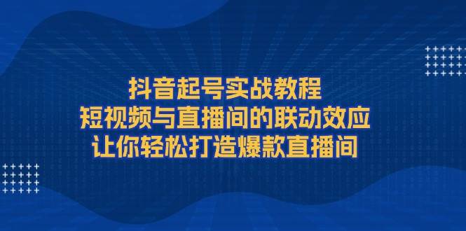 抖音起号实战教程，短视频与直播间的联动效应，让你轻松打造爆款直播间-网赚项目平台
