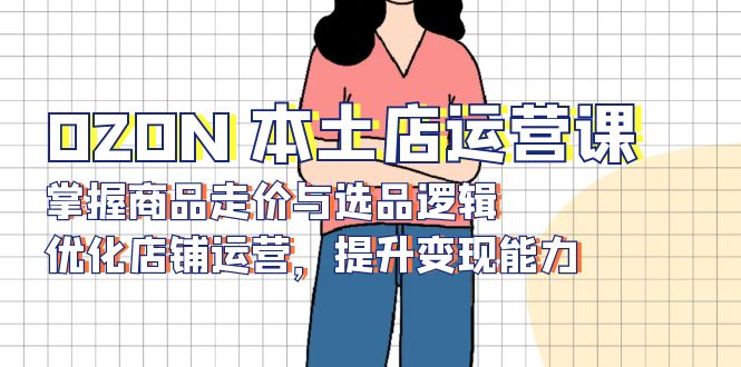 OZON 本土店运营课，掌握商品走价与选品逻辑，优化店铺运营，提升变现能力-网赚项目平台