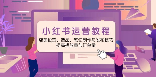 小红书运营教程：店铺设置、选品、笔记制作与发布技巧、提高播放量与订…-网赚项目平台
