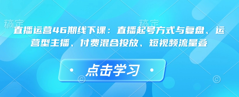 直播运营46期线下课：直播起号方式与复盘、运营型主播、付费混合投放、短视频流量叠-网赚项目平台
