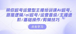带你起号运营型主播培训课AI起号，底层逻辑/ai起号/运营晋级/主播进阶/基础操作/剪辑技巧-网赚项目平台