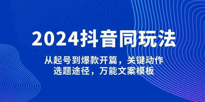 2024抖音同玩法，从起号到爆款开篇，关键动作，选题途径，万能文案模板-网赚项目平台