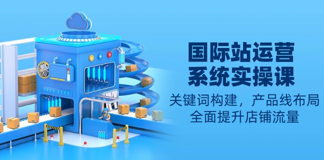 国际站运营系统实操课：关键词构建，产品线布局，全面提升店铺流量-网赚项目平台