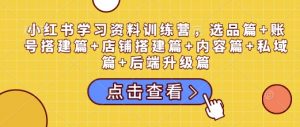 小红书学习资料训练营,选品篇+账号搭建篇+店铺搭建篇+内容篇+私域篇+后端升级篇-网赚项目平台