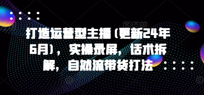 打造运营型主播(更新25年2月)，实操录屏，话术拆解，自然流带货打法-网赚项目平台