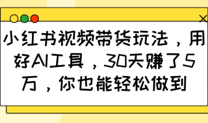 小红书视频带货玩法,用好AI工具,30天赚了5万,你也能轻松做到-网赚项目平台