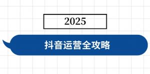 抖音运营全攻略,涵盖账号搭建、人设塑造、投流等,快速起号,实现变现-网赚项目平台