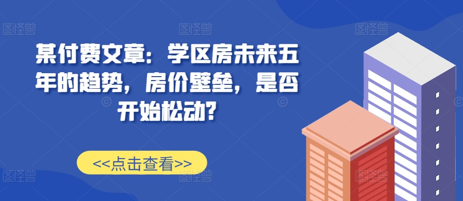 某付费文章：学区房未来五年的趋势，房价壁垒，是否开始松动?-网赚项目平台