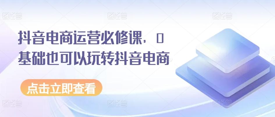 抖音电商运营必修课，0基础也可以玩转抖音电商-网赚项目平台