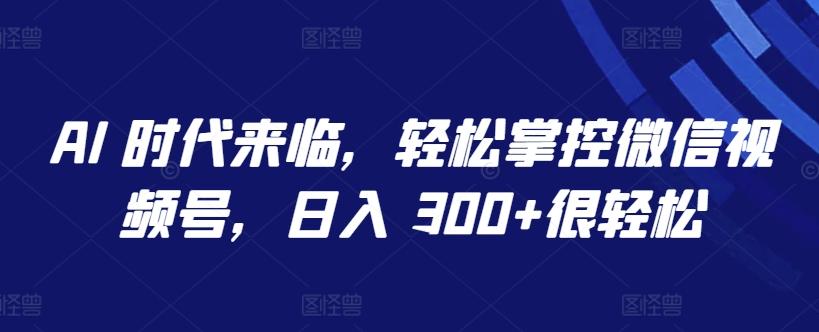 AI 时代来临，轻松掌控微信视频号，日入 300+很轻松【揭秘】-网赚项目平台