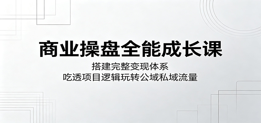 商业操盘全能成长课：搭建完整变现体系，吃透项目逻辑玩转公域私域流量-网赚项目平台