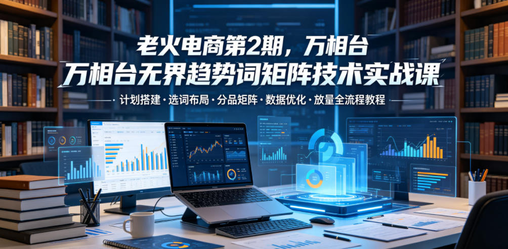 老火电商第2期,万相台无界趋势词矩阵技术实战课,计划搭建・选词布局・分品矩阵・数据优化・放量全流程教程-网赚项目平台