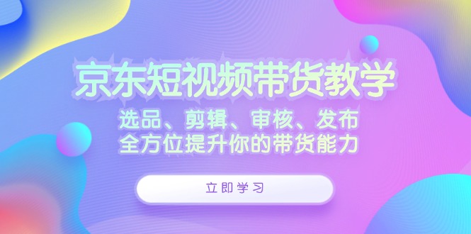 京东短视频带货教学：选品、剪辑、审核、发布，全方位提升你的带货能力-网赚项目平台