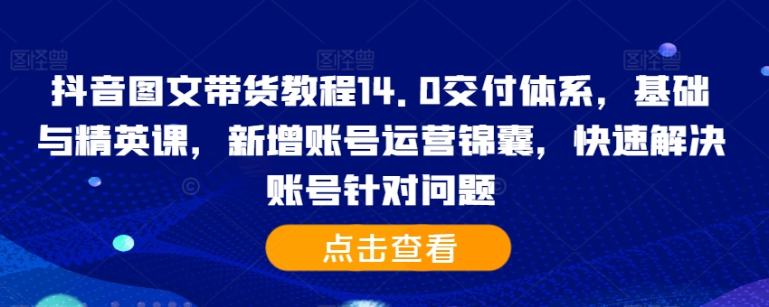 抖音图文带货教程14.0交付体系，基础与精英课，新增账号运营锦囊，快速解决账号针对问题-网赚项目平台