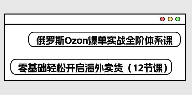 俄罗斯 Ozon-爆单实战全阶体系课，零基础轻松开启海外卖货(12节课-网赚项目平台