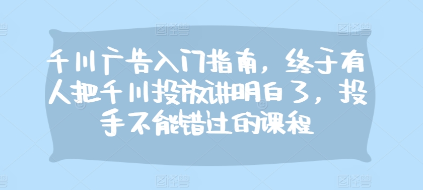 千川广告入门指南，终于有人把千川投放讲明白了，投手不能错过的课程-网赚项目平台