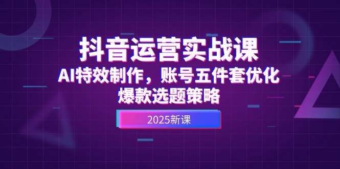 抖音运营实战课，AI特效制作，账号五件套优化，爆款选题策略-网赚项目平台