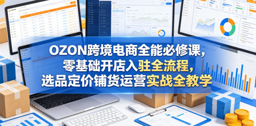 OZON跨境电商全能必修课，零基础开店入驻全流程，选品定价铺货运营实战全教学-网赚项目平台