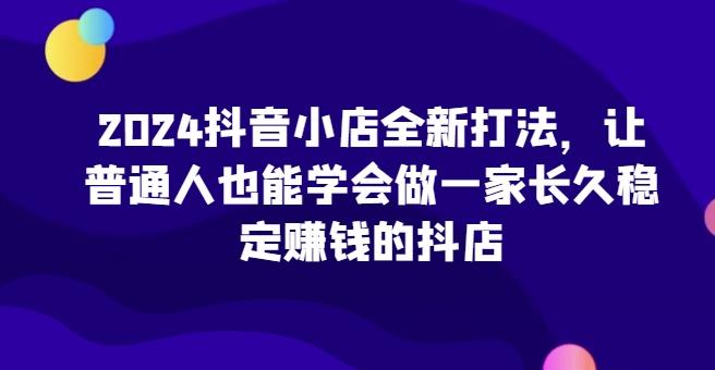 2024抖音小店全新打法，让普通人也能学会做一家长久稳定赚钱的抖店-网赚项目平台