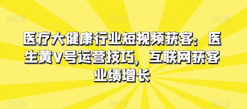 医疗大健康行业短视频获客：医生黄V号运营技巧，互联网获客业绩增长-网赚项目平台