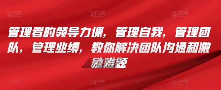 管理者的领导力课，​管理自我，管理团队，管理业绩，​教你解决团队沟通和激励难题-网赚项目平台