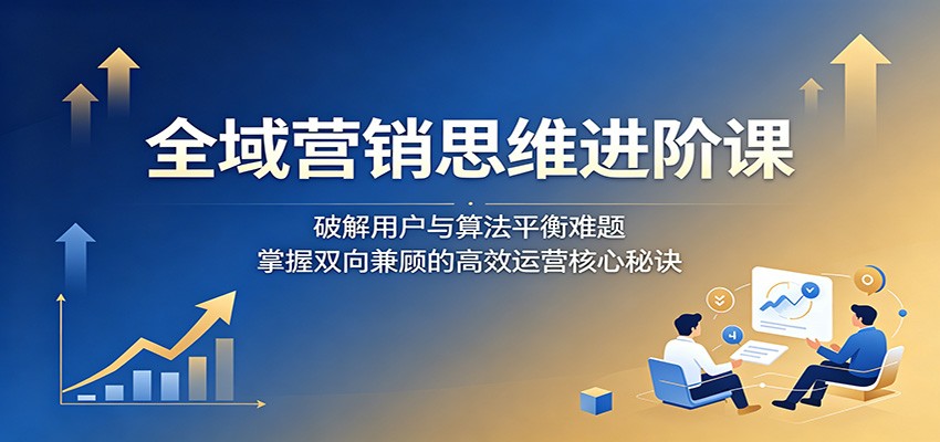 全域营销思维进阶课:破解用户与算法平衡难题,掌握双向兼顾的高效运营核心秘诀-网赚项目平台