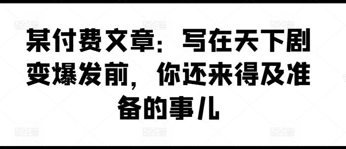某付费文章：写在天下剧变爆发前，你还来得及准备的事儿-网赚项目平台