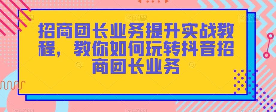 招商团长业务提升实战教程，教你如何玩转抖音招商团长业务-网赚项目平台