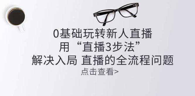 零基础玩转新人直播：用“直播3步法”解决入局 直播全流程问题-网赚项目平台