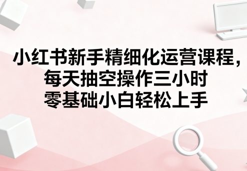 小红书新手精细化运营课程，每天抽空操作三小时，零基础小白轻松上手-网赚项目平台