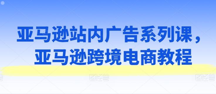 亚马逊站内广告系列课，亚马逊跨境电商教程-网赚项目平台