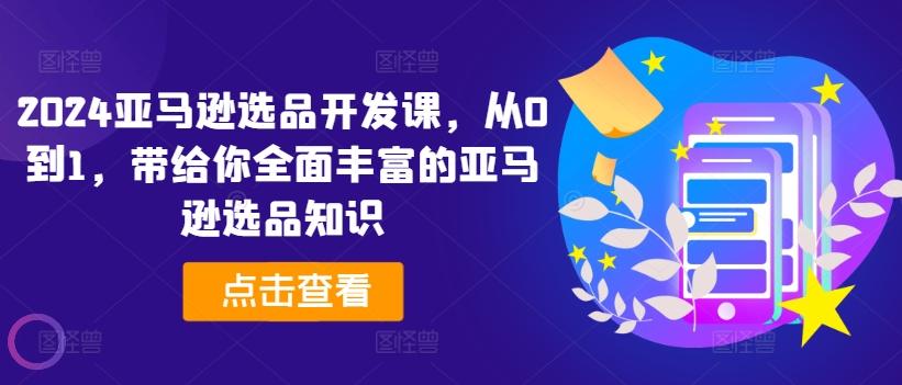 2024亚马逊选品开发课，从0到1，带给你全面丰富的亚马逊选品知识-网赚项目平台