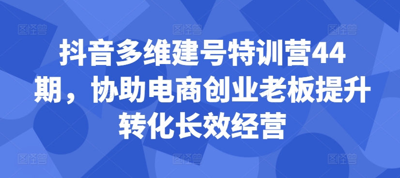 抖音多维建号特训营44期，协助电商创业老板提升转化长效经营-网赚项目平台