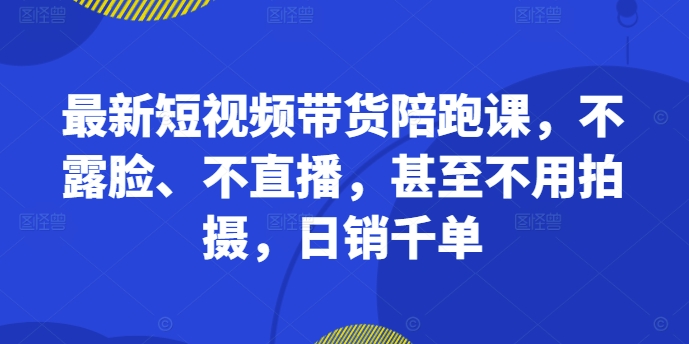 最新短视频带货陪跑课，不露脸、不直播，甚至不用拍摄，日销千单-网赚项目平台