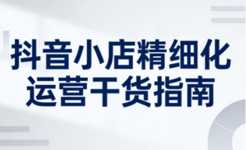 抖音小店精细化运营干货指南新版，助力商家系统提升店铺运营能力(更新26年5月)-网赚项目平台