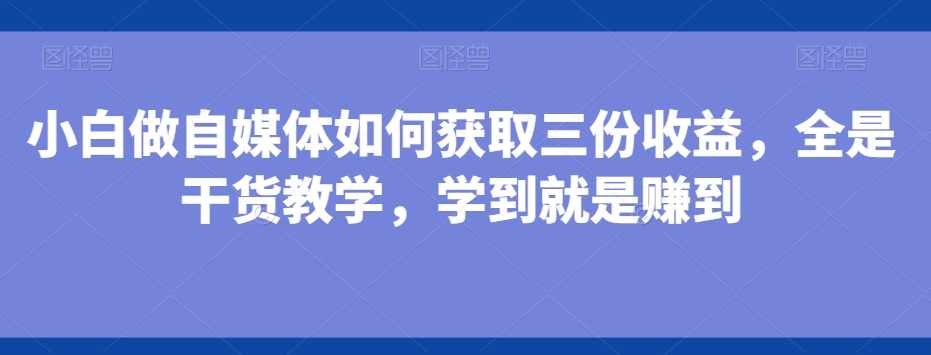 小白做自媒体如何获取三份收益，全是干货教学，学到就是赚到-网赚项目平台