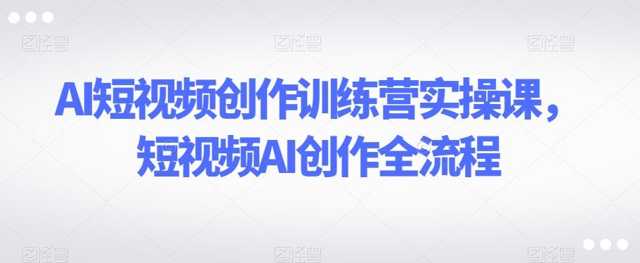 AI短视频创作训练营实操课，短视频AI创作全流程-网赚项目平台