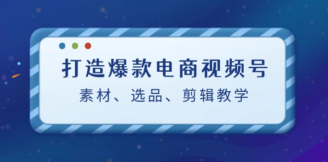 打造爆款电商视频号：素材、选品、剪辑教程-网赚项目平台