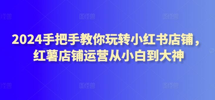 2024手把手教你玩转小红书店铺，红薯店铺运营从小白到大神-网赚项目平台