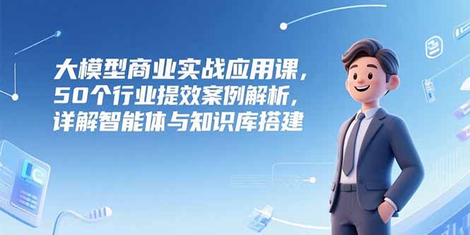 大模型商业实战应用课，50个行业提效案例解析，详解智能体与知识库搭建-网赚项目平台