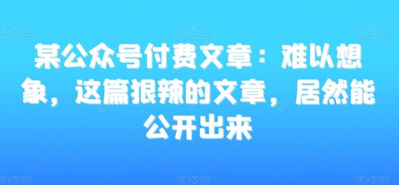 某公众号付费文章：难以想象，这篇狠辣的文章，居然能公开出来-网赚项目平台
