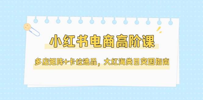 小红书电商高阶课，多店矩阵+卡位选品，大红海类目突围指南(更新5月)-网赚项目平台