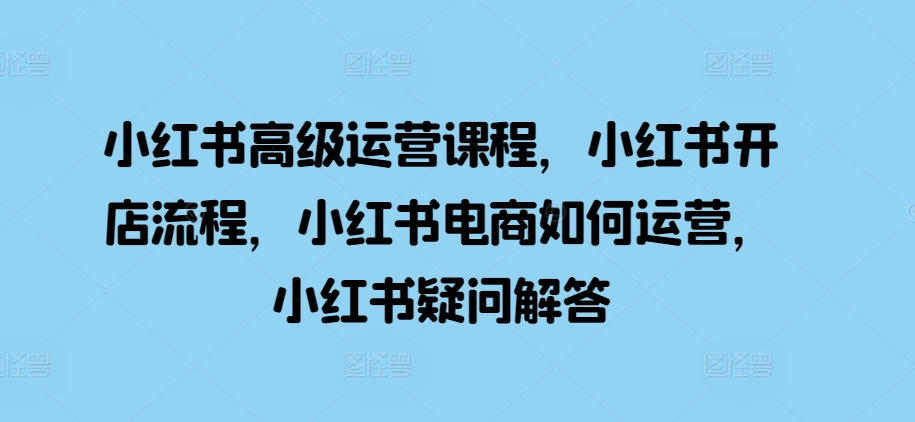 小红书高级运营课程，小红书开店流程，小红书电商如何运营，小红书疑问解答-网赚项目平台
