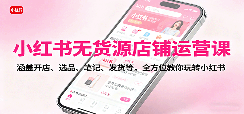 小红书无货源店铺运营课：涵盖开店、选品、笔记、发货等，全方位教你玩转小红书-网赚项目平台