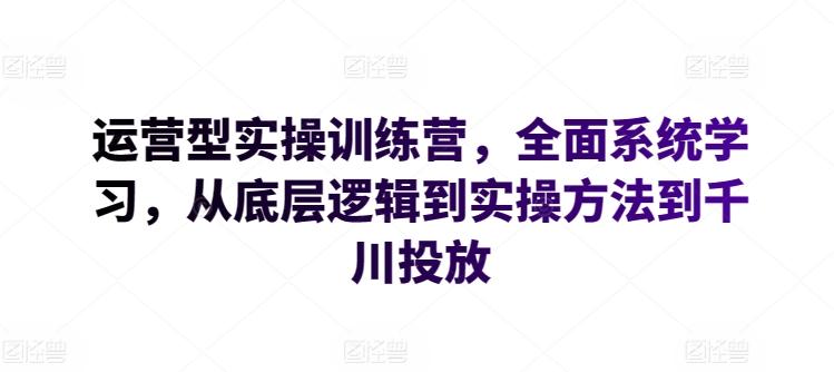 运营型实操训练营，全面系统学习，从底层逻辑到实操方法到千川投放-网赚项目平台