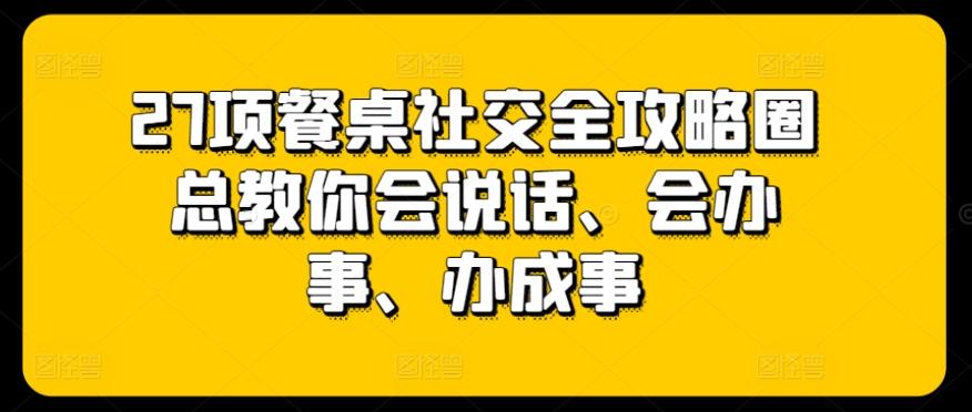 27项餐桌社交全攻略圈总教你会说话、会办事、办成事-网赚项目平台