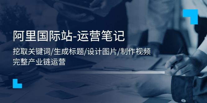 阿里国际站-运营笔记：挖取关键词/生成标题/设计图片/制作视频/56节课-网赚项目平台